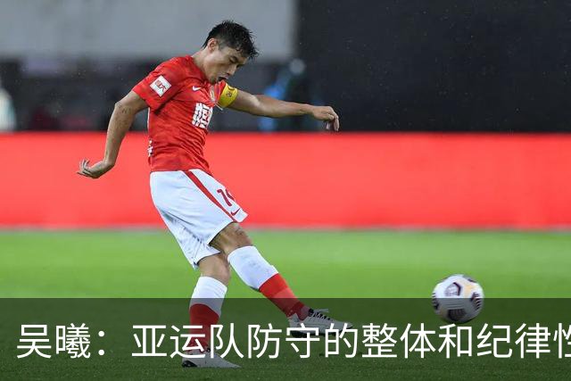 吴曦：亚运队防守的整体和纪律性，可能是我这么多年做过最严谨的